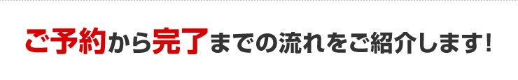 ご予約から完了までの流れをご紹介します！